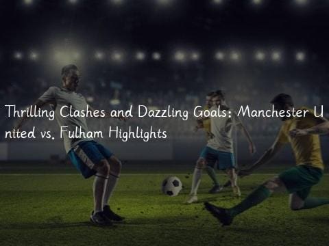 Thrilling Clashes and Dazzling Goals: Manchester United vs. Fulham Highlights