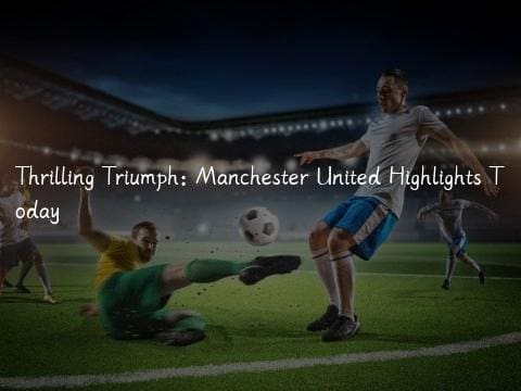 Thrilling Triumph: Manchester United Highlights Today