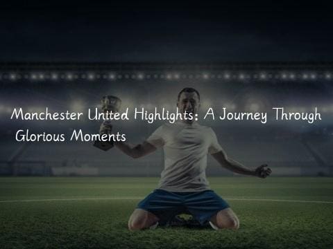 Manchester United Highlights: A Journey Through Glorious Moments