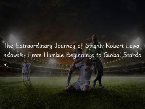 The Extraordinary Journey of Spigniv Robert Lewandowski: From Humble Beginnings to Global Stardom