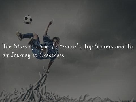 The Stars of Ligue 1: France’s Top Scorers and Their Journey to Greatness