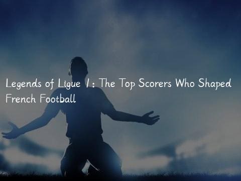 Legends of Ligue 1: The Top Scorers Who Shaped French Football