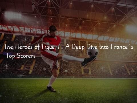 The Heroes of Ligue 1: A Deep Dive into France’s Top Scorers