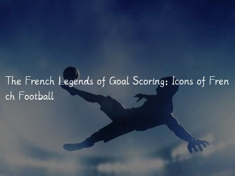 The French Legends of Goal Scoring: Icons of French Football