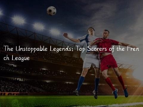 The Unstoppable Legends: Top Scorers of the French League