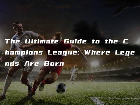 The Ultimate Guide to the Champions League: Where Legends Are Born