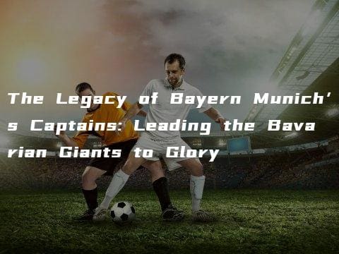 The Legacy of Bayern Munich’s Captains: Leading the Bavarian Giants to Glory