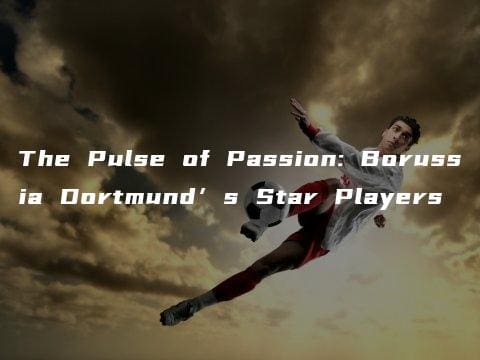 The Pulse of Passion: Borussia Dortmund’s Star Players