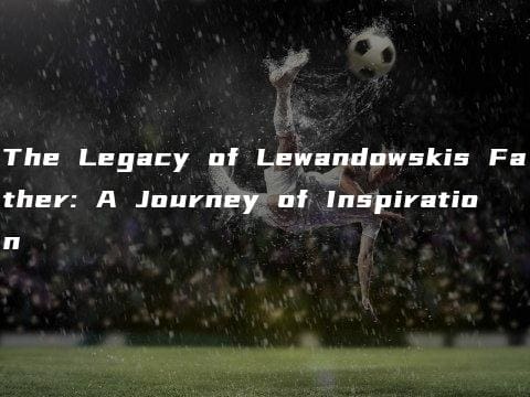 The Legacy of Lewandowskis Father: A Journey of Inspiration